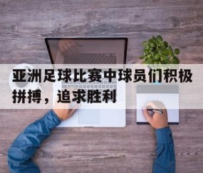 b体育下载-亚洲足球比赛中球员们积极拼搏，追求胜利(亚洲足球选拔)