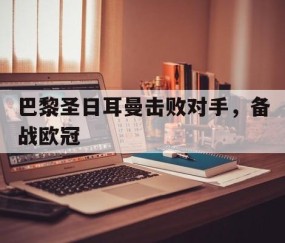b体育下载-巴黎圣日耳曼击败对手，备战欧冠(巴黎圣日耳曼击败对手,备战欧冠了吗)